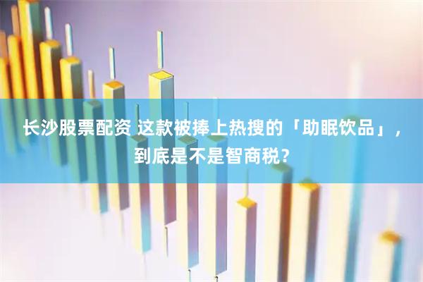 长沙股票配资 这款被捧上热搜的「助眠饮品」，到底是不是智商税？