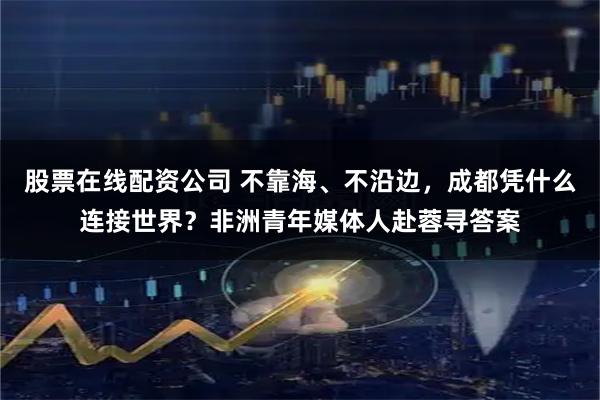 股票在线配资公司 不靠海、不沿边，成都凭什么连接世界？非洲青年媒体人赴蓉寻答案