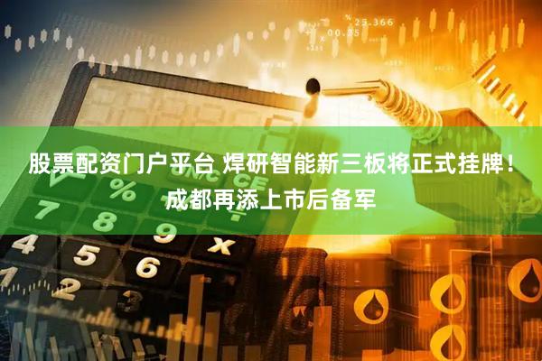 股票配资门户平台 焊研智能新三板将正式挂牌！成都再添上市后备军