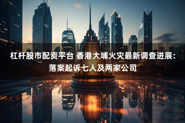 杠杆股市配资平台 香港大埔火灾最新调查进展：落案起诉七人及两家公司