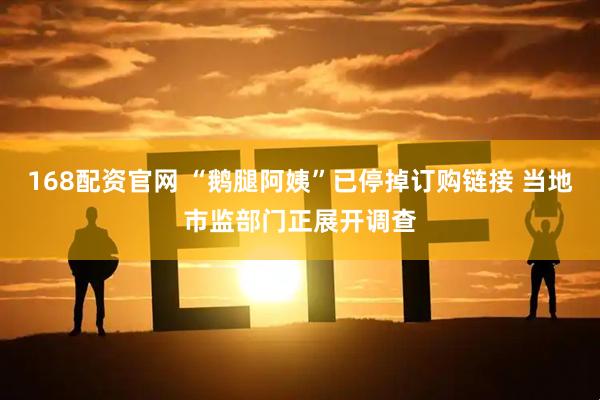 168配资官网 “鹅腿阿姨”已停掉订购链接 当地市监部门正展开调查