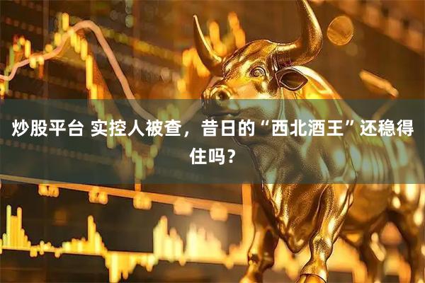 炒股平台 实控人被查，昔日的“西北酒王”还稳得住吗？