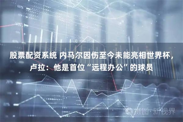股票配资系统 内马尔因伤至今未能亮相世界杯，卢拉：他是首位“远程办公”的球员