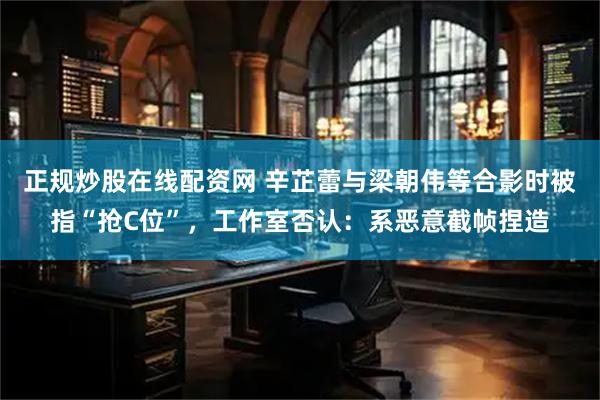 正规炒股在线配资网 辛芷蕾与梁朝伟等合影时被指“抢C位”，工作室否认：系恶意截帧捏造