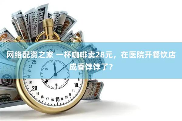 网络配资之家 一杯咖啡卖28元，在医院开餐饮店成香饽饽了？