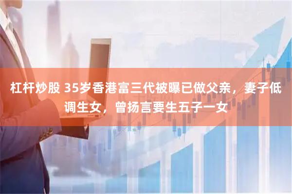 杠杆炒股 35岁香港富三代被曝已做父亲，妻子低调生女，曾扬言要生五子一女