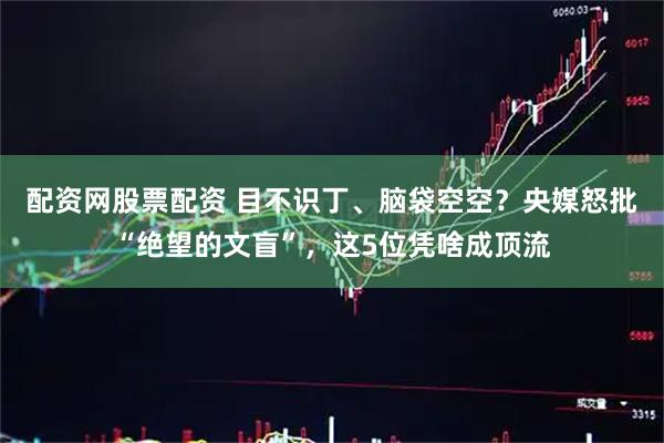 配资网股票配资 目不识丁、脑袋空空？央媒怒批“绝望的文盲”，这5位凭啥成顶流