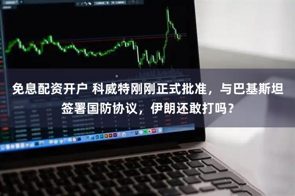 免息配资开户 科威特刚刚正式批准，与巴基斯坦签署国防协议，伊朗还敢打吗？