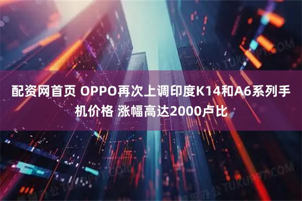 配资网首页 OPPO再次上调印度K14和A6系列手机价格 涨幅高达2000卢比