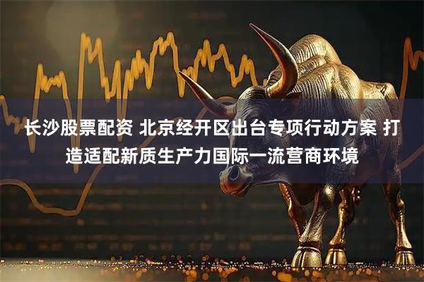 长沙股票配资 北京经开区出台专项行动方案 打造适配新质生产力国际一流营商环境