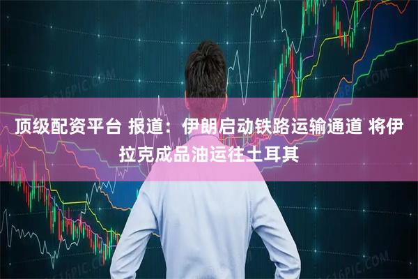 顶级配资平台 报道：伊朗启动铁路运输通道 将伊拉克成品油运往土耳其