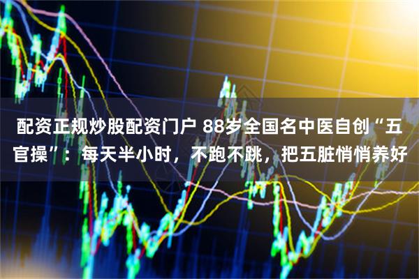 配资正规炒股配资门户 88岁全国名中医自创“五官操”：每天半小时，不跑不跳，把五脏悄悄养好
