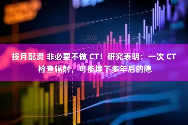 按月配资 非必要不做 CT！研究表明：一次 CT 检查辐射，可能埋下多年后的隐