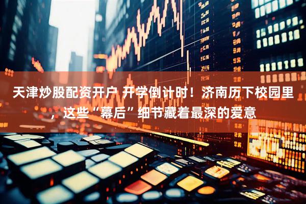 天津炒股配资开户 开学倒计时！济南历下校园里，这些“幕后”细节藏着最深的爱意