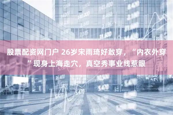 股票配资网门户 26岁宋雨琦好敢穿，“内衣外穿”现身上海走穴，真空秀事业线惹眼