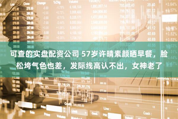 可查的实盘配资公司 57岁许晴素颜晒早餐，脸松垮气色也差，发际线高认不出，女神老了