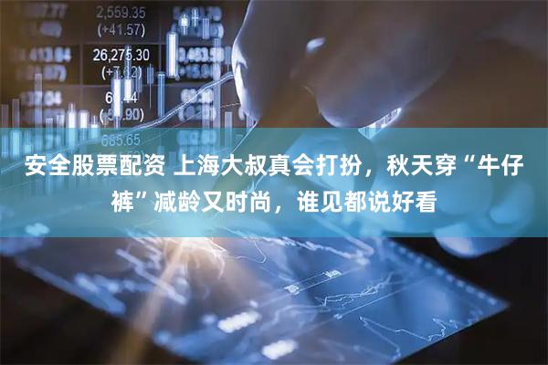 安全股票配资 上海大叔真会打扮，秋天穿“牛仔裤”减龄又时尚，谁见都说好看