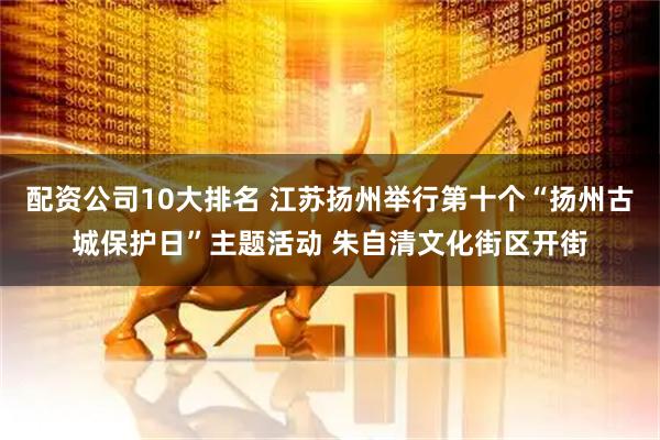 配资公司10大排名 江苏扬州举行第十个“扬州古城保护日”主题活动 朱自清文化街区开街