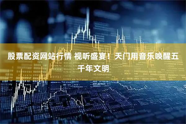 股票配资网站行情 视听盛宴！天门用音乐唤醒五千年文明
